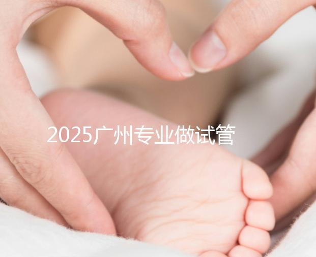 2025廣州專業(yè)做試管的機構(gòu)有哪些？最新醫(yī)院前十名排名
